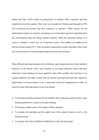 14 
Harper and Tsao (1972) carried out optimization of multiple effect evaporator and they modified the feed flow pattern. Their work was extended by Nishitani and Kunugita (1979) who considered all possible feed flow sequences to optimize a MEE system. All the mathematical models are solved by developing a set of non-linear equations originating from the corresponding mass and energy balance relations. When the operating strategy of a system is changed, a whole new set of equations results. This problem was addressed by Stewart and Beveridge(1977). They developed a generalized cascade algorithm which could be solved irrespective of the operating strategy involved in the operation. 
Many different operating strategies such as flashing, vapor compression, have been studied in literature. In the present work, vapor bleeding as an energy reduction scheme has been elaborated. Vapor bleeding has been applied to three-effect problem first and then to an existing industrial five-effect system both for forward and backward feed flow sequences. Improvement in steam economy, if any, is noted and overall cost computations are made. To meet this target following objectives are to be framed: 
 To develop governing equations for the multiple effect evaporator system without vapor bleeding and then for a system with vapor bleeding 
 To develop a matlab code for the solution of these equations 
 To compute the operating and the capital cost of the original system as well as the modified system. 
 To compare the results of different modification to select the best design.  