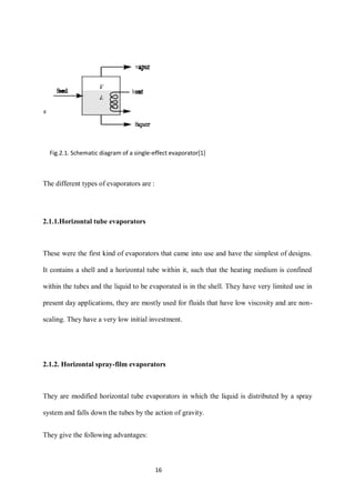 16 
The different types of evaporators are : 
2.1.1.Horizontal tube evaporators 
These were the first kind of evaporators that came into use and have the simplest of designs. 
It contains a shell and a horizontal tube within it, such that the heating medium is confined 
within the tubes and the liquid to be evaporated is in the shell. They have very limited use in 
present day applications, they are mostly used for fluids that have low viscosity and are non-scaling. 
They have a very low initial investment. 
2.1.2. Horizontal spray-film evaporators 
They are modified horizontal tube evaporators in which the liquid is distributed by a spray 
system and falls down the tubes by the action of gravity. 
They give the following advantages: 
Fig.2.1. Schematic diagram of a single-effect evaporator[1] 
 