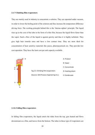 19 
2.1.7 Climbing film evaporators 
They are mainly used in industry to concentrate a solution. They are operated under vacuum, 
in order to lower the boiling point of the solution and thus increase the temperature difference 
driving force. The working principle behind this is the ‘thermo-siphon’ principle. The liquid 
rises up in the core of the tube in the form of a thin film, because the liquid flows faster than 
the vapor. Such a flow of the liquid is against gravity and thus it is highly turbulent. They 
give high heat transfer rates and have a low contact time. They are most ideal for 
concentration of heat sensitive materials like juices, pharmaceuticals etc. They provide low 
cost operation. They have the least cost per unit capacity available. 
2.1.8. Falling film evaporators 
In falling film evaporators, the liquid enters the tubes from the top, gets heated and flows 
downstream as a film, and leaves from the bottom. The tubes in these type of evaporators are 
Fig.2.3. Climbing film evaporators 
(Source: GEA Process Engineering Inc.) 
A: Product 
B: Vapor 
C: Concentrate 
D: Heating steam 
E: Condensate 
 
