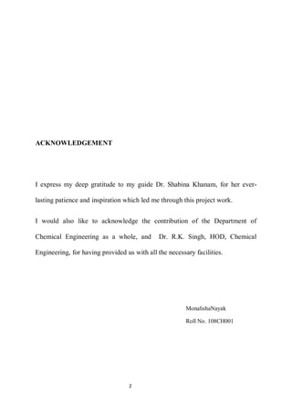 2 
ACKNOWLEDGEMENT 
I express my deep gratitude to my guide Dr. Shabina Khanam, for her ever- lasting patience and inspiration which led me through this project work. 
I would also like to acknowledge the contribution of the Department of Chemical Engineering as a whole, and Dr. R.K. Singh, HOD, Chemical Engineering, for having provided us with all the necessary facilities. 
MonalishaNayak 
Roll No. 108CH001  