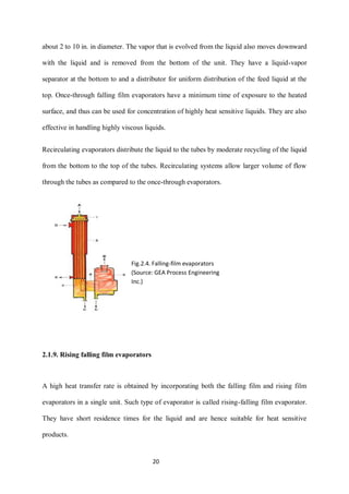 20 
about 2 to 10 in. in diameter. The vapor that is evolved from the liquid also moves downward 
with the liquid and is removed from the bottom of the unit. They have a liquid-vapor 
separator at the bottom to and a distributor for uniform distribution of the feed liquid at the 
top. Once-through falling film evaporators have a minimum time of exposure to the heated 
surface, and thus can be used for concentration of highly heat sensitive liquids. They are also 
effective in handling highly viscous liquids. 
Recirculating evaporators distribute the liquid to the tubes by moderate recycling of the liquid 
from the bottom to the top of the tubes. Recirculating systems allow larger volume of flow 
through the tubes as compared to the once-through evaporators. 
2.1.9. Rising falling film evaporators 
A high heat transfer rate is obtained by incorporating both the falling film and rising film 
evaporators in a single unit. Such type of evaporator is called rising-falling film evaporator. 
They have short residence times for the liquid and are hence suitable for heat sensitive 
products. 
Fig.2.4. Falling-film evaporators 
(Source: GEA Process Engineering 
Inc.) 
 