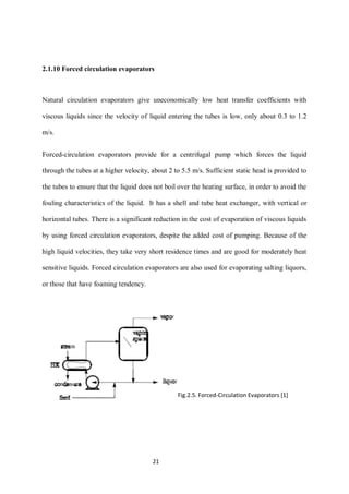 21 
2.1.10 Forced circulation evaporators 
Natural circulation evaporators give uneconomically low heat transfer coefficients with 
viscous liquids since the velocity of liquid entering the tubes is low, only about 0.3 to 1.2 
m/s. 
Forced-circulation evaporators provide for a centrifugal pump which forces the liquid 
through the tubes at a higher velocity, about 2 to 5.5 m/s. Sufficient static head is provided to 
the tubes to ensure that the liquid does not boil over the heating surface, in order to avoid the 
fouling characteristics of the liquid. It has a shell and tube heat exchanger, with vertical or 
horizontal tubes. There is a significant reduction in the cost of evaporation of viscous liquids 
by using forced circulation evaporators, despite the added cost of pumping. Because of the 
high liquid velocities, they take very short residence times and are good for moderately heat 
sensitive liquids. Forced circulation evaporators are also used for evaporating salting liquors, 
or those that have foaming tendency. 
Fig.2.5. Forced-Circulation Evaporators [1] 
 
