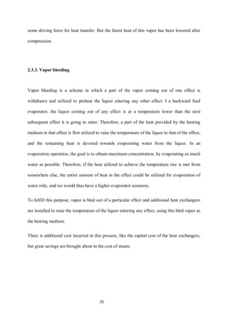 25 
some driving force for heat transfer. But the latent heat of this vapor has been lowered after compression. 
2.3.3. Vapor bleeding 
Vapor bleeding is a scheme in which a part of the vapor coming out of one effect is withdrawn and utilized to preheat the liquor entering any other effect. I a backward feed evaporator, the liquor coming out of any effect is at a temperature lower than the next subsequent effect it is going to enter. Therefore, a part of the heat provided by the heating medium in that effect is first utilized to raise the temperature of the liquor to that of the effect, and the remaining heat is devoted towards evaporating water from the liquor. In an evaporation operation, the goal is to obtain maximum concentration, by evaporating as much water as possible. Therefore, if the heat utilized to achieve the temperature rise is met from somewhere else, the entire amount of heat in the effect could be utilized for evaporation of water only, and we would thus have a higher evaporator economy. 
To fulfill this purpose, vapor is bled out of a particular effect and additional heat exchangers are installed to raise the temperature of the liquor entering any effect, using this bled vapor as the heating medium. 
There is additional cost incurred in this process, like the capital cost of the heat exchangers, but great savings are brought about in the cost of steam. 
 