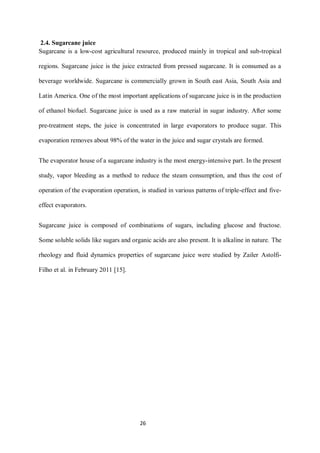 26 
2.4. Sugarcane juice 
Sugarcane is a low-cost agricultural resource, produced mainly in tropical and sub-tropical regions. Sugarcane juice is the juice extracted from pressed sugarcane. It is consumed as a beverage worldwide. Sugarcane is commercially grown in South east Asia, South Asia and Latin America. One of the most important applications of sugarcane juice is in the production of ethanol biofuel. Sugarcane juice is used as a raw material in sugar industry. After some pre-treatment steps, the juice is concentrated in large evaporators to produce sugar. This evaporation removes about 98% of the water in the juice and sugar crystals are formed. 
The evaporator house of a sugarcane industry is the most energy-intensive part. In the present study, vapor bleeding as a method to reduce the steam consumption, and thus the cost of operation of the evaporation operation, is studied in various patterns of triple-effect and five- effect evaporators. 
Sugarcane juice is composed of combinations of sugars, including glucose and fructose. Some soluble solids like sugars and organic acids are also present. It is alkaline in nature. The rheology and fluid dynamics properties of sugarcane juice were studied by Zailer Astolfi- Filho et al. in February 2011 [15]. 
 