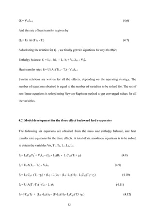 32 
Qi = Vi-1λi-1 (4.6) 
And the rate of heat transfer is given by 
Qi = Ui Ai (Ti-1 - Ti) (4.7) 
Substituting the relation for Q1 , we finally get two equations for any ith effect 
Enthalpy balance: f1 = Li -1 hi-1 – Li hi + Vi-1λi-1 - Vi λi 
Heat transfer rate : f2= Ui Ai (Ti-1 - Ti) - Vi-1λi-1 
Similar relations are written for all the effects, depending on the operating strategy. The number of equations obtained is equal to the number of variables to be solved for. The set of non-linear equations is solved using Newton-Raphson method to get converged values for all the variables. 
4.2. Model development for the three effect backward feed evaporator 
The following six equations are obtained from the mass and enthalpy balance, and heat transfer rate equations for the three effects. A total of six non-linear equations is to be solved to obtain the variables Vo, T1, T2, L1, L2, L3. 
f1 = L2Cp2T2’ + Voλo – (L2 - L1)H1 - L1Cp1 (T1+ ɽ1) (4.8) 
f2 = U1A(To – T1) - Voλo (4.9) 
f3 = L3 Cp3 (T3 +ɽ3) + (L2 - L1)λ1 – (L3 -L2) H2 - L2Cp2(T2+ ɽ2) (4.10) 
f4 = U2A(T1-T2) - (L2 - L1)λ1 (4.11) 
f5= FCpFTF + (L3 -L2) λ2 – (F-L3) H3 - L3Cp3(T3 +ɽ3) (4.12)  