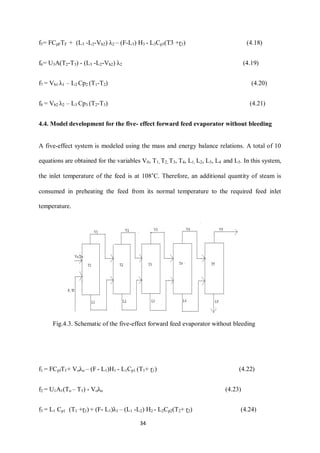 34 
f5= FCpFTF + (L3 -L2-Vb2) λ2 – (F-L3) H3 - L3Cp3(T3 +ɽ3) (4.18) 
f6= U3A(T2-T3) - (L3 -L2-Vb2) λ2 (4.19) 
f7 = Vb1 λ1 – L2 Cp2 (T1-T2) (4.20) 
f8 = Vb2 λ2 – L3 Cp3 (T2-T3) (4.21) 
4.4. Model development for the five- effect forward feed evaporator without bleeding 
A five-effect system is modeled using the mass and energy balance relations. A total of 10 equations are obtained for the variables V0, T1, T2, T3, T4, L1, L2, L3, L4 and L5. In this system, the inlet temperature of the feed is at 108˚C. Therefore, an additional quantity of steam is consumed in preheating the feed from its normal temperature to the required feed inlet temperature. 
f1 = FCpfTf + Voλo – (F - L1)H1 - L1Cp1 (T1+ ɽ1) (4.22) 
f2 = U1A1(To – T1) - Voλo (4.23) 
f3 = L1 Cp1 (T1 +ɽ1) + (F- L1)λ1 – (L1 -L2) H2 - L2Cp2(T2+ ɽ2) (4.24) 
Fig.4.3. Schematic of the five-effect forward feed evaporator without bleeding  