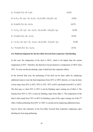 35 
f4 = U2A2(T1-T2) - (F - L1)λ1 (4.25) 
f5= L2 Cp2 (T2 +ɽ2) + (L1 -L2) λ2 – (L2-L3) H3 - L3Cp3(T3 +ɽ3) (4.26) 
f6= U3A3(T2-T3) - (L1 -L2) λ2 (4.27) 
f7 = L3 Cp3 (T3 +ɽ3) + (L2 –L3) λ3 – (L3-L4) H4 – L4Cp4(T4 +ɽ4) (4.28) 
f8 = U4A4(T3-T4) - (L2 –L3) λ3 (4.29) 
f9 = L4 Cp4 (T4 +ɽ4) + (L3 –L4) λ4 – (L4-L5) H5 – L5Cp5(T5 +ɽ5) (4.30) 
f10 = U5A5(T4-T5) - (L3 –L4) λ4 (4.31) 
4.5. Model development for the five-effect forward feed evaporator with bleeding 
In this case, the temperature of the feed is 108˚C, which is far higher than the normal temperature of 30˚C. Therefore, the feed has to be pre-heated to a temperature of 108˚C from 30˚C. To carry out this pre-heating, vapor is bled from the evaporator effects. 
In the forward feed case, the preheating of the feed can be done either by employing additional steam to raise the feed temperature from 30˚C to 108˚C directly, or it may be done in four steps, from 30˚C to 50˚C, 50˚C to 70˚C, 70˚C to 88˚C and finally from 88˚C to 108˚C. The first step, i.e. from 30˚C to 50˚C is met by bleeding vapor coming out of effect 4. The heating from 50˚C to 70˚C is done by bleeding vapor from effect 3. The temperature of the feed is then raised from 70˚C to 88˚C by bleeding a part of the vapor coming out of the 2nd effect. Further preheating from 88˚C to 108˚C is carried out by employing additional steam. 
Fig.4.4. shows the schematic of the five-effect forward feed evaporator employing vapor bleeding for four-stage preheating  