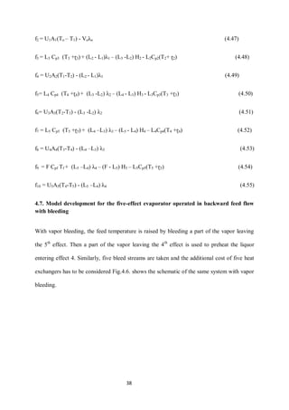 38 
f2 = U1A1(To – T1) - Voλo (4.47) 
f3 = L3 Cp3 (T3 +ɽ3) + (L2 - L1)λ1 – (L3 -L2) H2 - L2Cp2(T2+ ɽ2) (4.48) 
f4 = U2A2(T1-T2) - (L2 - L1)λ1 (4.49) 
f5= L4 Cp4 (T4 +ɽ4) + (L3 -L2) λ2 – (L4 - L3) H3 - L3Cp3(T3 +ɽ3) (4.50) 
f6= U3A3(T2-T3) - (L3 -L2) λ2 (4.51) 
f7 = L5 Cp5 (T5 +ɽ5) + (L4 –L3) λ3 – (L5 - L4) H4 – L4Cp4(T4 +ɽ4) (4.52) 
f8 = U4A4(T3-T4) - (L4 –L3) λ3 (4.53) 
f9 = F Cpf Tf + (L5 –L4) λ4 – (F - L5) H5 – L5Cp5(T5 +ɽ5) (4.54) 
f10 = U5A5(T4-T5) - (L5 –L4) λ4 (4.55) 
4.7. Model development for the five-effect evaporator operated in backward feed flow with bleeding 
With vapor bleeding, the feed temperature is raised by bleeding a part of the vapor leaving the 5th effect. Then a part of the vapor leaving the 4th effect is used to preheat the liquor entering effect 4. Similarly, five bleed streams are taken and the additional cost of five heat exchangers has to be considered Fig.4.6. shows the schematic of the same system with vapor bleeding.  