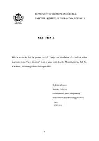 4 
CERTIFICATE 
This is to certify that the project entitled “Design and simulation of a Multiple effect 
evaporator using Vapor bleeding” is an original work done by MonalishaNayak, Roll No. 
108CH001, under my guidance and supervision. 
DEPARTMENT OF CHEMICAL ENGINEERING, 
NATIONAL INSTITUTE OF TECHNOLOGY, ROURKELA 
Dr.ShabinaKhanam 
Assistant Professor 
Department of Chemical Engineering 
National Institute of Technology, Rourkela 
 
