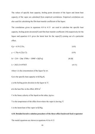 41 
The values of specific heat capacity, boiling point elevation of the liquor and latent heat capacity of the vapor are calculated from empirical correlations. Empirical correlations are also used for calculating the film heat transfer coefficient of the liquor. 
The correlations given in equations 4.8 to 4.13 are used to calculate the specific heat capacity, boiling point elevation[5] and film heat transfer coefficient [10] respectively for the liquor and equation 4.11 gives the latent heat for the vapor[5] coming out of a particular effect. 
Cp = 4.19-2.35x, (4.8) 
ɽ = 1.78x+6.22(x^2) (4.9) 
hi = 218 + 24ø -3700x + 1090Г + 32(T+ɽ) (4.10) 
λ = 2823.2-4.9783T (4.11) 
where x is the concentration of the liquor by wt. 
Cp is the specific heat capacity in KJ/Kg K. 
ɽ is the boiling point elevation in the liquor in ˚C 
ø is the heat flux in the effect, KW/m2 
Г is the linear velocity of the liquid on the tubes, kg/m.s 
T is the temperature of the effect from where the vapor is leaving,˚C 
λ is the latent heat of the vapor in KJ/Kg. 
4.10. Detailed iterative solution procedure of the three-effect backward feed evaporator 
The model equations are shown in equations 4.8 to 4.13  
