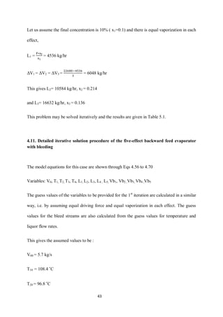 43 
Let us assume the final concentration is 10% ( x1=0.1) and there is equal vaporization in each effect, 
L1 = = 4536 kg/hr 
ΔV1 = ΔV2 = ΔV3 = = 6048 kg/hr 
This gives L2= 10584 kg/hr, x2 = 0.214 
and L3= 16632 kg/hr, x3 = 0.136 
This problem may be solved iteratively and the results are given in Table 5.1. 
4.11. Detailed iterative solution procedure of the five-effect backward feed evaporator with bleeding 
The model equations for this case are shown through Eqs 4.56 to 4.70 
Variables: V0, T1, T2, T3, T4, L1, L2, L3, L4 , L5, Vb1, Vb2 ,Vb3, Vb4 ,Vb5 
The guess values of the variables to be provided for the 1st iteration are calculated in a similar way, i.e. by assuming equal driving force and equal vaporization in each effect. The guess values for the bleed streams are also calculated from the guess values for temperature and liquor flow rates. 
This gives the assumed values to be : 
V00 = 5.7 kg/s 
T10 = 108.4 ˚C 
T20 = 96.8 ˚C  