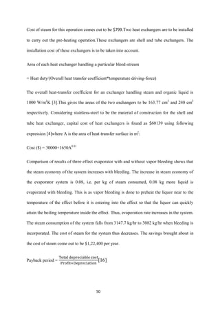 50 
Cost of steam for this operation comes out to be $799.Two heat exchangers are to be installed to carry out the pre-heating operation.These exchangers are shell and tube exchangers. The installation cost of these exchangers is to be taken into account. 
Area of each heat exchanger handling a particular bleed-stream 
= Heat duty/(Overall heat transfer coefficient*temperature driving-force) 
The overall heat-transfer coefficient for an exchanger handling steam and organic liquid is 1000 W/m2K [3].This gives the areas of the two exchangers to be 163.77 cm2 and 240 cm2 respectively. Considering stainless-steel to be the material of construction for the shell and tube heat exchanger, capital cost of heat exchangers is found as $60139 using following expression [4]where A is the area of heat-transfer surface in m2: 
Cost ($) = 30000+1650A0.81 
Comparison of results of three effect evaporator with and without vapor bleeding shows that the steam economy of the system increases with bleeding. The increase in steam economy of the evaporator system is 0.08, i.e. per kg of steam consumed, 0.08 kg more liquid is evaporated with bleeding. This is as vapor bleeding is done to preheat the liquor near to the temperature of the effect before it is entering into the effect so that the liquor can quickly attain the boiling temperature inside the effect. Thus, evaporation rate increases in the system. The steam consumption of the system falls from 3147.7 kg/hr to 3082 kg/hr when bleeding is incorporated. The cost of steam for the system thus decreases. The savings brought about in the cost of steam come out to be $1,22,400 per year. 
Payback period = [16]  