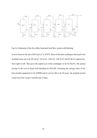 57 
Fig.5.6. Schematic of the five-effect backward feed flow system with bleeding 
Cost of steam at the rate of $0.3 per m3 is $1879. Areas of the heat exchangers that need to be installed come out to be 201.66 m2, 30.14 m2, 124.8 m2, 348.76 m2 and 85.48 m2 respectively, from right to left. This gives the capital cost of the exchangers to be $1,50,291. The annual savings in the cost of steam with bleeding are $43,200. Assuming the salvage value of the heat transfer equipment to be $10000 and its service life to be 10 years, the payback period comes out to be 2 years 5 months and 12 days . 
 