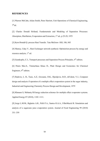 59 
REFERENCES 
[1] Warren McCabe, Julian Smith, Peter Harriott, Unit Operations of Chemical Engineering, 7thed. 
[2] Charles Donald Holland, Fundamentals and Modeling of Separation Processes: Absorption, Distillation, Evaporation and Extraction, 1st ed., p 25-29, 1975 
[3] Kern Donald Q. process Heat Transfer. Tata McGraw- Hill, 106, 845 
[4] Shenoy, Uday V., Heat Exchanger network-synthesis: Optimiztion process by energy and resource analysis, 1st ed. 
[5] Geankoplis, C.J., Transport processes and Separation Process Principles, 4th edition. 
[6] Peters Max.S., Timmerhaus Klaus D., Plant Design and Economics for Chemical Engineers, 4th edition. 
[7] Radovic, L. R., Tasic, A.Z., Grozanic, D.K., Djordjevic, B.D., &Valent, V.J., Computer design and analysis if operation of a multiple effect evaporation system in the sugar industry, Industrial and Engineering Chemistry Process Design and Development, 1979 
[8] Khanam S, Mohanty B.Energy reduction schemes for multiple effect evaporator systems. Applied Energy 87 (2010), 1102–1111. 
[9] Jorge L.M.M., Righetto A.R., Polli P.A., Santos O.A.A., FilhoMaciel R. Simulation and analysis of a sugarcane juice evaporation system. Journal of Food Engineering 99 (2010) 351–359  