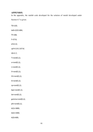 61 
APPENDIX 
In the appendix, the matlab code developed for the solution of model developed under Section 4.7 is given: 
T0=120; 
lat0=2225.804; 
Tf=108; 
F=37.8; 
xf=0.13; 
cpf=4.19-2.35*xf; 
V0=5.7; 
T=rand(5,1); 
x=rand(5,1); 
L=rand(5,1); 
V=rand(5,1); 
V1=rand(5,1); 
A=rand(5,1); 
cp=rand(5,1); 
bpe=rand(5,1); 
lat=rand(5,1); 
gamma=rand(5,1); 
phi=rand(5,1); 
A(1)=1800; 
A(2)=1400; 
A(3)=600;  