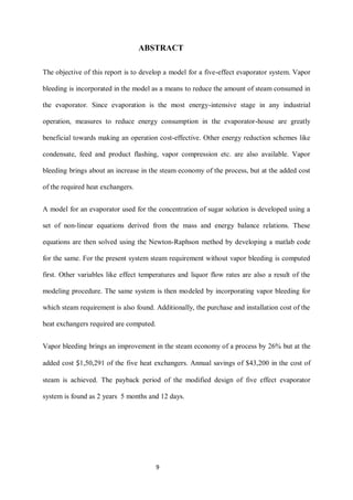 9 
ABSTRACT 
The objective of this report is to develop a model for a five-effect evaporator system. Vapor bleeding is incorporated in the model as a means to reduce the amount of steam consumed in the evaporator. Since evaporation is the most energy-intensive stage in any industrial operation, measures to reduce energy consumption in the evaporator-house are greatly beneficial towards making an operation cost-effective. Other energy reduction schemes like condensate, feed and product flashing, vapor compression etc. are also available. Vapor bleeding brings about an increase in the steam economy of the process, but at the added cost of the required heat exchangers. 
A model for an evaporator used for the concentration of sugar solution is developed using a set of non-linear equations derived from the mass and energy balance relations. These equations are then solved using the Newton-Raphson method by developing a matlab code for the same. For the present system steam requirement without vapor bleeding is computed first. Other variables like effect temperatures and liquor flow rates are also a result of the modeling procedure. The same system is then modeled by incorporating vapor bleeding for which steam requirement is also found. Additionally, the purchase and installation cost of the heat exchangers required are computed. 
Vapor bleeding brings an improvement in the steam economy of a process by 26% but at the added cost $1,50,291 of the five heat exchangers. Annual savings of $43,200 in the cost of steam is achieved. The payback period of the modified design of five effect evaporator system is found as 2 years 5 months and 12 days. 
 