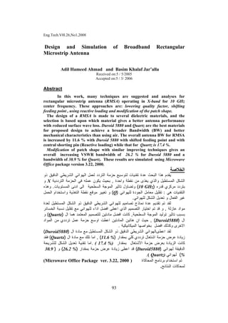 Eng.Tech.V0l.26,No1,2008
93
Design and Simulation of Broadband Rectangular
Microstrip Antenna
Adil Hameed Ahmad and Basim Khalaf Jar’alla
Received on:5 / 5/2005
Accepted on:5 / 3/ 2006
Abstract
In this work, many techniques are suggested and analyses for
rectangular microstrip antenna (RMSA) operating in X-band for 10 GHz
center frequency. These approaches are: lowering quality factor, shifting
feeding point , using reactive loading and modification of the patch shape.
The design of a RMSA is made to several dielectric materials, and the
selection is based upon which material gives a better antenna performance
with reduced surface wave loss. Duroid 5880 and Quartz are the best materials
for proposed design to achieve a broader Bandwidth (BW) and better
mechanical characteristics than using air. The overall antenna BW for RMSA
is increased by 11.6 % with Duroid 5880 with shifted feeding point and with
central shorting pin (Reactive loading) while that for Quartz is 17.4 %.
Modification of patch shape with similar improving techniques gives an
overall increasing VSWR bandwidth of 26.2 % for Duroid 5880 and a
bandwidth of 30.9 % for Quartz. These results are simulated using Microwave
Office package version 3.22, 2000.
‫اﻟﺨﻼﺻﺔ‬
‫ﺍﻟﺒﺤﺙ‬ ‫ﻫﺫﺍ‬ ‫ﻴﻘﺩﻡ‬‫ﺤﺯﻤﺔ‬ ‫ﻟﺘﻭﺴﻴﻊ‬ ‫ﺘﻘﻨﻴﺎﺕ‬ ‫ﻋﺩﺓ‬‫ﺍﻟﺘﺭﺩﺩ‬‫ﺫﻭ‬ ‫ﺍﻟﺩﻗﻴﻕ‬ ‫ﺍﻟﺸﺭﻴﻁﻲ‬ ‫ﺍﻟﻬﻭﺍﺌﻲ‬ ‫ﻟﻌﻤل‬
‫ﻭﺍﺤﺩﺓ‬ ‫ﻨﻘﻁﺔ‬ ‫ﻤﻥ‬ ‫ﻴﻐﺫﻯ‬ ‫ﻭﺍﻟﺫﻱ‬ ‫ﺍﻟﻤﺴﺘﻁﻴل‬ ‫ﺍﻟﺸﻜل‬,‫ﺍﻟﺘﺭﺩﺩﻴﺔ‬ ‫ﺍﻟﺤﺯﻤﺔ‬ ‫ﻓﻲ‬ ‫ﻋﻤﻠﻪ‬ ‫ﻴﻜﻭﻥ‬ ‫ﺒﺤﻴﺙ‬X‫ﻭ‬
‫ﻗﺩﺭﻩ‬ ‫ﻤﺭﻜﺯﻱ‬ ‫ﺒﺘﺭﺩﺩ‬)10 GHz(‫ﺍﻟﺴﻁﺤﻴﺔ‬ ‫ﺍﻟﻤﻭﺠﺔ‬ ‫ﺘﺎﺜﻴﺭ‬ ‫ﻭﺘﻀﺎﺅل‬‫ﺍﻟﻤﺴﺘﻭﻴﺎﺕ‬ ‫ﺍﺩﻨﻰ‬ ‫ﺍﻟﻰ‬.‫ﻭﻫﺫﻩ‬
‫ﻫﻲ‬ ‫ﺍﻟﺘﻘﻨﻴﺎﺕ‬:‫ﻟﻠﻬﻭﺍﺌﻲ‬ ‫ﺍﻟﺠﻭﺩﺓ‬ ‫ﻤﻌﺎﻤل‬ ‫ﺘﻘﻠﻴل‬)Q(‫ﻤﻭﻗ‬ ‫ﺘﻐﻴﻴﺭ‬ ‫ﻭ‬‫ﺍﻟﺤﻤل‬ ‫ﻭﺍﺴﺘﺨﺩﺍﻡ‬ ‫ﺍﻟﺘﻐﺫﻴﺔ‬ ‫ﻨﻘﻁﺔ‬ ‫ﻊ‬
‫ﻏﻴﺭ‬‫ﺍﻟ‬‫ﻟﻠﻬﻭﺍﺌﻲ‬ ‫ﺍﻟﺸﻜل‬ ‫ﺘﻌﺩﻴل‬ ‫ﻭ‬ ‫ﻔﻌﺎل‬.
‫ﻟﻌﺩﺓ‬ ‫ﺍﻟﻤﺴﺘﻁﻴل‬ ‫ﺍﻟﺸﻜل‬ ‫ﺫﻭ‬ ‫ﺍﻟﺩﻗﻴﻕ‬ ‫ﺍﻟﺸﺭﻴﻁﻲ‬ ‫ﻟﻠﻬﻭﺍﺌﻲ‬ ‫ﺘﺼﺎﻤﻴﻡ‬ ‫ﻨﻤﺎﺫﺝ‬ ‫ﻋﺩﺓ‬ ‫ﺘﻘﺩﻴﻡ‬ ‫ﺘﻡ‬ ‫ﻟﻘﺩ‬
‫ﻋﺎﺯﻟﺔ‬ ‫ﻤﻭﺍﺩ‬,‫ﺘﻘ‬ ‫ﻤﻊ‬ ‫ﻟﻠﻬﻭﺍﺌﻲ‬ ‫ﺍﺩﺍﺀ‬ ‫ﺍﻓﻀل‬ ‫ﺍﻋﻁﻰ‬ ‫ﺍﻟﺫﻱ‬ ‫ﺍﻟﺘﺼﻤﻴﻡ‬ ‫ﺍﺨﺘﻴﺎﺭ‬ ‫ﺘﻡ‬ ‫ﻗﺩ‬ ‫ﻭ‬‫ﺍﻟﺨﺴﺎﺌﺭ‬ ‫ﻨﺴﺒﺔ‬ ‫ﻠﻴل‬
‫ﺍﻟﺴﻁﺤﻴﺔ‬ ‫ﺍﻟﻤﻭﺠﺔ‬ ‫ﺘﻭﻟﻴﺩ‬ ‫ﺘﺎﺜﻴﺭ‬ ‫ﺒﺴﺒﺏ‬,‫ﺍل‬ ‫ﻫﻤﺎ‬ ‫ﺍﻟﻤﻌﺘﻤﺩ‬ ‫ﻟﻠﺘﺼﻤﻴﻡ‬ ‫ﻤﺎﺩﺘﻴﻥ‬ ‫ﺍﻓﻀل‬ ‫ﻜﺎﻨﺕ‬)Quartz(‫ﻭ‬
‫ﺍل‬)Duroid5880(,‫ﻋﻤ‬ ‫ﺤﺯﻤﺔ‬ ‫ﺍﻭﺴﻊ‬ ‫ﺍﻋﻁﺕ‬ ‫ﺍﻟﻤﺎﺩﺘﻴﻥ‬ ‫ﻫﺎﺘﻴﻥ‬ ‫ﺍﻥ‬ ‫ﺤﻴﺙ‬‫ﺘﺭﺩﺩﻱ‬ ‫ل‬‫ﺍﻟﻤﻭﺍﺩ‬ ‫ﻤﻥ‬
‫ﺍﻻﺨﺭﻯ‬‫ﺒ‬ ‫ﺍﻓﻀل‬ ‫ﻭﻜﺫﻟﻙ‬‫ﺨﻭﺍﺼ‬‫ﻬﺎ‬‫ﺍﻟﻤﻴﻜﺎﻨﻴﻜﻴﺔ‬.
‫ﺍﻋﻁى‬ ‫ﻟﻘﺩ‬‫ﺍ‬ ‫ﺫﻭ‬ ‫ﺍﻟﺩﻗﻴﻕ‬ ‫ﺍﻟﺸﺭﻴﻁﻲ‬ ‫ﺎﻟﻬﻭﺍﺌﻲ‬‫ﺍﻟﻤﺴﺘﻁﻴل‬ ‫ﻟﺸﻜل‬‫ﺍل‬ ‫ﻤﺎﺩﺓ‬ ‫ﻤﻊ‬)Duroid5880(
‫ﺯﻴﺎﺩﺓ‬‫ﺘﺭﺩﺩﻱ‬ ‫ﺍﺸﺘﻐﺎل‬ ‫ﺤﺯﻤﺔ‬ ‫ﻋﺭﺽ‬‫ﻜﻠﻲ‬‫ﺒﻤﻘﺩﺍﺭ‬)11.6 %(,‫ﺍﻤﺎ‬‫ﺘﻠﻙ‬‫ﺍل‬ ‫ﻤﺎﺩﺓ‬ ‫ﻤﻊ‬)Quartz(‫ﻓﻘﺩ‬
‫ﺒ‬ ‫ﺍﻟﺯﻴﺎﺩﺓ‬ ‫ﻜﺎﻨﺕ‬‫ﻌﺭﺽ‬‫ﺍﻷﺸﺘﻐﺎل‬ ‫ﺤﺯﻤﺔ‬‫ﺒﻤﻘﺩﺍ‬‫ﺭ‬( 17.4 %).‫ﻟﻠﺸﺭﻴﺤﺔ‬ ‫ﺍﻟﺸﻜل‬ ‫ﺘﻌﺩﻴل‬ ‫ﺘﻘﻨﻴﺔ‬ ‫ﺍﻤﺎ‬
‫ﻟﻬﻭﺍﺌﻲ‬ ‫ﺍﻟﺩﻗﻴﻘﺔ‬)Duroid5880(‫ﺍﻋﻁﻰ‬ ‫ﻗﺩ‬‫ﺯﻴﺎﺩﺓ‬‫ﺒﻤ‬ ‫ﺤﺯﻤﺔ‬ ‫ﻋﺭﺽ‬‫ﻘﺩﺍﺭ‬)26.2 %(‫ﻭ‬)30.9
%(‫ﻟﻬﻭﺍ‬‫ﺌ‬‫ﻲ‬Quartz)(.
‫ﺘﻡ‬‫ﺍﺴﺘﺨﺩﺍﻡ‬‫ﺒﺭﻨﺎﻤﺞ‬‫ﺍﻟﻤﺤﺎﻜﺎﺓ‬)(Microwave Office Package ver. 3.22, 2000
‫ﺍﻟﻨﺘﺎﺌﺞ‬ ‫ﻟﻤﺤﺎﻜﺎﺕ‬.
 
