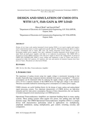 International Journal of Managing Public Sector Information and Communication Technologies (IJMPICT)
Vol. 5, No. 2, June 2014
DOI : 10.5121/ijmpict.2014.5202 11
DESIGN AND SIMULATION OF CMOS OTA
WITH 1.0 V, 55db GAIN & 5PF LOAD
Dhaval Modi1
and Jayesh Patel2
1
Department of Electronics & Communication Engineering, G.P. PALANPUR,
Gujarat, India
2
Department of Electronics & Communication Engineering, G.P. PALANPUR,
Gujarat, India
ABSTRACT
Design of very large scale analog integrated circuit (analog VLSI) is very much complex and requires
much compromising nature to achieve application specific objective. With maximizing the efforts to reduce
power consumption and to reduce W/L ratio, the analog integrated circuit industry is constantly
developing smaller power supplies. Now days, challenges of analog integrated circuit designer are to
make block of small power supplies with little or no reduction in performance. The CMOS OTA is
designed in 25.5nm CMOS technology with 1.0V power supply to observe the configurations. In design of
CMOS OTA TANNER EDA TOOL is used. Coding and simulation is done in T-Spice and layout is
prepared in L-Edit. D.C analysis, A.C analysis, slew rate and analysis of transient response have been
done in T-Spice. Waveforms are observed in W-Edit.
KEYWORDS
DRC, Net list, Slew Rate, Transconductance Amplifier
1. INTRODUCTION
The importance of analog circuits using low supply voltage is enormously increasing in last
decades. Especially large component densities demands lower power consumption [2]
. The power
consumption can be minimized either by reducing the supply voltage or gate oxide thickness
(Tox). If Tox is reduced, tolerance of the CMOS device for high gate voltage is also reduced.
Therefore reasonable method for minimizing power consumption is to reduce power supply.
CMOS elements are useful building blocks for the design of many analog and analog-digital
signal processing systems. Two important characteristics of CMOS devices are high noise
immunity and low static power consumption. Because of these characteristics, the vast majority
of modern integrated circuit manufacturing is on CMOS processes.
Operational Transconductance Amplifiers are important building block in many analog
systems. These analog systems often require low power, fast settling time and high
dynamic range. The CMOS Operational Transconductance Amplifier (OTA) is a unique
device with characteristics particularly suited to applications viz. multiplexing,
amplitude modulation, analog multiplication, gain control, switching circuitry and
comparators.
 