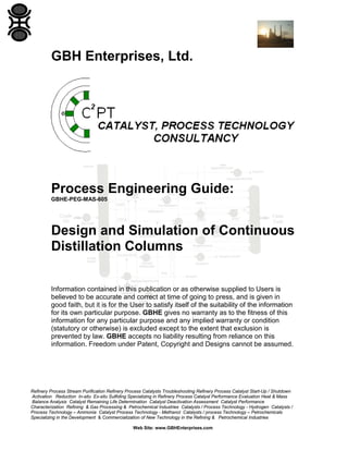GBH Enterprises, Ltd.

Process Engineering Guide:
GBHE-PEG-MAS-605

Design and Simulation of Continuous
Distillation Columns
Information contained in this publication or as otherwise supplied to Users is
believed to be accurate and correct at time of going to press, and is given in
good faith, but it is for the User to satisfy itself of the suitability of the information
for its own particular purpose. GBHE gives no warranty as to the fitness of this
information for any particular purpose and any implied warranty or condition
(statutory or otherwise) is excluded except to the extent that exclusion is
prevented by law. GBHE accepts no liability resulting from reliance on this
information. Freedom under Patent, Copyright and Designs cannot be assumed.

Refinery Process Stream Purification Refinery Process Catalysts Troubleshooting Refinery Process Catalyst Start-Up / Shutdown
Activation Reduction In-situ Ex-situ Sulfiding Specializing in Refinery Process Catalyst Performance Evaluation Heat & Mass
Balance Analysis Catalyst Remaining Life Determination Catalyst Deactivation Assessment Catalyst Performance
Characterization Refining & Gas Processing & Petrochemical Industries Catalysts / Process Technology - Hydrogen Catalysts /
Process Technology – Ammonia Catalyst Process Technology - Methanol Catalysts / process Technology – Petrochemicals
Specializing in the Development & Commercialization of New Technology in the Refining & Petrochemical Industries
Web Site: www.GBHEnterprises.com

 