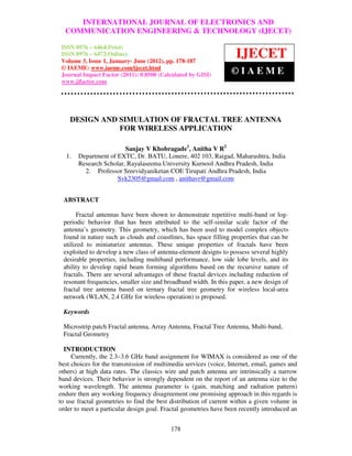 INTERNATIONAL JOURNAL OF ELECTRONICS AND
 International Journal of Electronics and Communication Engineering & Technology (IJECET),
 ISSN 0976 – 6464(Print), ISSN 0976 – 6472(Online) Volume 3, Issue 1, January- June (2012), ©
  COMMUNICATION ENGINEERING & TECHNOLOGY (IJECET)
 IAEME

 ISSN 0976 – 6464(Print)
 ISSN 0976 – 6472(Online)
 Volume 3, Issue 1, January- June (2012), pp. 178-187
                                                                      IJECET
 © IAEME: www.iaeme.com/ijecet.html
 Journal Impact Factor (2011): 0.8500 (Calculated by GISI)          ©IAEME
 www.jifactor.com




    DESIGN AND SIMULATION OF FRACTAL TREE ANTENNA
               FOR WIRELESS APPLICATION

                        Sanjay V Khobragade1, Anitha V R2
  1.   Department of EXTC, Dr. BATU, Lonere, 402 103, Raigad, Maharashtra, India
       Research Scholar, Rayalaseema University Kurnool Andhra Pradesh, India
         2. Professor Sreevidyaniketan COE Tirupati Andhra Pradesh, India
                     Svk2305@gmail.com , anithavr@gmail.com


 ABSTRACT

       Fractal antennas have been shown to demonstrate repetitive multi-band or log-
 periodic behavior that has been attributed to the self-similar scale factor of the
 antenna’s geometry. This geometry, which has been used to model complex objects
 found in nature such as clouds and coastlines, has space filling properties that can be
 utilized to miniaturize antennas. These unique properties of fractals have been
 exploited to develop a new class of antenna-element designs to possess several highly
 desirable properties, including multiband performance, low side lobe levels, and its
 ability to develop rapid beam forming algorithms based on the recursive nature of
 fractals. There are several advantages of these fractal devices including reduction of
 resonant frequencies, smaller size and broadband width. In this paper, a new design of
 fractal tree antenna based on ternary fractal tree geometry for wireless local-area
 network (WLAN, 2.4 GHz for wireless operation) is proposed.

 Keywords

 Microstrip patch Fractal antenna, Array Antenna, Fractal Tree Antenna, Multi-band,
 Fractal Geometry

  INTRODUCTION
     Currently, the 2.3–3.6 GHz band assignment for WIMAX is considered as one of the
best choices for the transmission of multimedia services (voice, Internet, email, games and
others) at high data rates. The classics wire and patch antenna are intrinsically a narrow
band devices. Their behavior is strongly dependent on the report of an antenna size to the
working wavelength. The antenna parameter is (gain, matching and radiation pattern)
endure then any working frequency disagreement one promising approach in this regards is
to use fractal geometries to find the best distribution of current within a given volume in
order to meet a particular design goal. Fractal geometries have been recently introduced an


                                            178
 