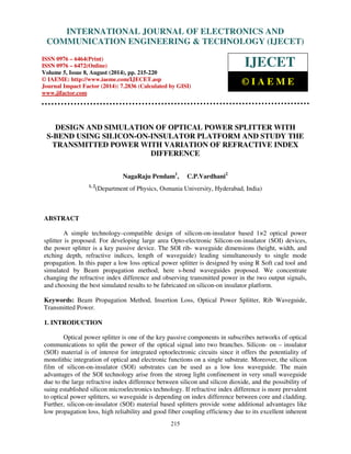 International INTERNATIONAL Journal of Electronics and JOURNAL Communication Engineering OF ELECTRONICS & Technology (IJECET), AND 
ISSN 0976 – 
6464(Print), ISSN 0976 – 6472(Online), Volume 5, Issue 8, August (2014), pp. 215-220 © IAEME 
COMMUNICATION  
ENGINEERING  TECHNOLOGY (IJECET) 
ISSN 0976 – 6464(Print) 
ISSN 0976 – 6472(Online) 
Volume 5, Issue 8, August (2014), pp. 215-220 
© IAEME: http://www.iaeme.com/IJECET.asp 
Journal Impact Factor (2014): 7.2836 (Calculated by GISI) 
www.jifactor.com 
215 
 
IJECET 
© I A E M E 
DESIGN AND SIMULATION OF OPTICAL POWER SPLITTER WITH 
S-BEND USING SILICON-ON-INSULATOR PLATFORM AND STUDY THE 
TRANSMITTED POWER WITH VARIATION OF REFRACTIVE INDEX 
DIFFERENCE 
NagaRaju Pendam1, C.P.Vardhani2 
1, 2(Department of Physics, Osmania University, Hyderabad, India) 
ABSTRACT 
A simple technology–compatible design of silicon-on-insulator based 1×2 optical power 
splitter is proposed. For developing large area Opto-electronic Silicon-on-insulator (SOI) devices, 
the power splitter is a key passive device. The SOI rib- waveguide dimensions (height, width, and 
etching depth, refractive indices, length of waveguide) leading simultaneously to single mode 
propagation. In this paper a low loss optical power splitter is designed by using R Soft cad tool and 
simulated by Beam propagation method, here s-bend waveguides proposed. We concentrate 
changing the refractive index difference and observing transmitted power in the two output signals, 
and choosing the best simulated results to be fabricated on silicon-on insulator platform. 
Keywords: Beam Propagation Method, Insertion Loss, Optical Power Splitter, Rib Waveguide, 
Transmitted Power. 
1. INTRODUCTION 
Optical power splitter is one of the key passive components in subscribes networks of optical 
communications to split the power of the optical signal into two branches. Silicon- on – insulator 
(SOI) material is of interest for integrated optoelectronic circuits since it offers the potentiality of 
monolithic integration of optical and electronic functions on a single substrate. Moreover, the silicon 
film of silicon-on-insulator (SOI) substrates can be used as a low loss waveguide. The main 
advantages of the SOI technology arise from the strong light confinement in very small waveguide 
due to the large refractive index difference between silicon and silicon dioxide, and the possibility of 
suing established silicon microelectronics technology. If refractive index difference is more prevalent 
to optical power splitters, so waveguide is depending on index difference between core and cladding. 
Further, silicon-on-insulator (SOI) material based splitters provide some additional advantages like 
low propagation loss, high reliability and good fiber coupling efficiency due to its excellent inherent 
 