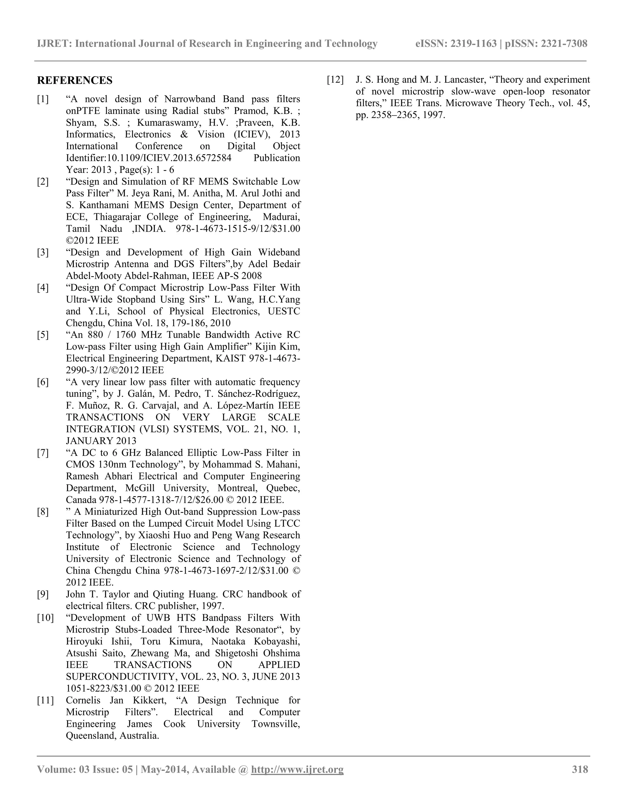 IJRET: International Journal of Research in Engineering and Technology eISSN: 2319-1163 | pISSN: 2321-7308
__________________________________________________________________________________________
Volume: 03 Issue: 05 | May-2014, Available @ http://www.ijret.org 318
REFERENCES
[1] “A novel design of Narrowband Band pass filters
onPTFE laminate using Radial stubs” Pramod, K.B. ;
Shyam, S.S. ; Kumaraswamy, H.V. ;Praveen, K.B.
Informatics, Electronics & Vision (ICIEV), 2013
International Conference on Digital Object
Identifier:10.1109/ICIEV.2013.6572584 Publication
Year: 2013 , Page(s): 1 - 6
[2] “Design and Simulation of RF MEMS Switchable Low
Pass Filter” M. Jeya Rani, M. Anitha, M. Arul Jothi and
S. Kanthamani MEMS Design Center, Department of
ECE, Thiagarajar College of Engineering, Madurai,
Tamil Nadu ,INDIA. 978-1-4673-1515-9/12/$31.00
©2012 IEEE
[3] “Design and Development of High Gain Wideband
Microstrip Antenna and DGS Filters”,by Adel Bedair
Abdel-Mooty Abdel-Rahman, IEEE AP-S 2008
[4] “Design Of Compact Microstrip Low-Pass Filter With
Ultra-Wide Stopband Using Sirs” L. Wang, H.C.Yang
and Y.Li, School of Physical Electronics, UESTC
Chengdu, China Vol. 18, 179-186, 2010
[5] “An 880 / 1760 MHz Tunable Bandwidth Active RC
Low-pass Filter using High Gain Amplifier” Kijin Kim,
Electrical Engineering Department, KAIST 978-1-4673-
2990-3/12/©2012 IEEE
[6] “A very linear low pass filter with automatic frequency
tuning”, by J. Galán, M. Pedro, T. Sánchez-Rodríguez,
F. Muñoz, R. G. Carvajal, and A. López-Martín IEEE
TRANSACTIONS ON VERY LARGE SCALE
INTEGRATION (VLSI) SYSTEMS, VOL. 21, NO. 1,
JANUARY 2013
[7] “A DC to 6 GHz Balanced Elliptic Low-Pass Filter in
CMOS 130nm Technology”, by Mohammad S. Mahani,
Ramesh Abhari Electrical and Computer Engineering
Department, McGill University, Montreal, Quebec,
Canada 978-1-4577-1318-7/12/$26.00 © 2012 IEEE.
[8] ” A Miniaturized High Out-band Suppression Low-pass
Filter Based on the Lumped Circuit Model Using LTCC
Technology”, by Xiaoshi Huo and Peng Wang Research
Institute of Electronic Science and Technology
University of Electronic Science and Technology of
China Chengdu China 978-1-4673-1697-2/12/$31.00 ©
2012 IEEE.
[9] John T. Taylor and Qiuting Huang. CRC handbook of
electrical filters. CRC publisher, 1997.
[10] “Development of UWB HTS Bandpass Filters With
Microstrip Stubs-Loaded Three-Mode Resonator“, by
Hiroyuki Ishii, Toru Kimura, Naotaka Kobayashi,
Atsushi Saito, Zhewang Ma, and Shigetoshi Ohshima
IEEE TRANSACTIONS ON APPLIED
SUPERCONDUCTIVITY, VOL. 23, NO. 3, JUNE 2013
1051-8223/$31.00 © 2012 IEEE
[11] Cornelis Jan Kikkert, “A Design Technique for
Microstrip Filters”. Electrical and Computer
Engineering James Cook University Townsville,
Queensland, Australia.
[12] J. S. Hong and M. J. Lancaster, “Theory and experiment
of novel microstrip slow-wave open-loop resonator
filters,” IEEE Trans. Microwave Theory Tech., vol. 45,
pp. 2358–2365, 1997.
 