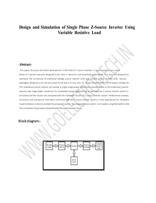 Design and Simulation of Single Phase Z-Source Inverter Using
Variable Resistive Load
Abstract-
This paper discusses the latest development in the field of Z-source inverters. Z-source inverters are a new
breed of inverters specially designed to be used in domestic and household applications. It is basically designed to
overcome the limitations of traditional voltage source inverter (VSI) and Current source inverter (CSI). Various
topologies designed so far are discussed on the basis of size, cost, no. of passive elements, THD of output voltage etc.
This Impedance source inverter can provide a single stage power conversion concept where as the traditional inverter
requires two stage power conversion for renewable energy applications. A new low cost Z-source inverter system is
simulated and the results are compared with the hardware results of Z-source inverter system. Performance analysis,
simulation and comparison have been confirmed that the Z-source inverter system is more appropriate for. Hardware
implementation is done tovalidate the proposed system.The proposed drive system issimulated using Matlab/Simulink.
The simulation results were compared with the experimental results.
Blockdiagram:-
 