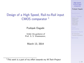High Speed,
R-to-R input
comparator
Pushpak Dagade
Speciﬁcations
Circuit Topology
NMOS input
comparator
PMOS input
comparator
R2R ICMR
comparator
Circuit
optimization
Simulation Results
DC Simulation
Transient Simulation
References
Design of a High Speed, Rail-to-Rail input
CMOS comparator 1
Pushpak Dagade
Under the guidance of
Prof. G. S. Visweswaran,
March 13, 2014
1
This work is a part of my eﬀort towards my M.Tech Project
1 / 26
 