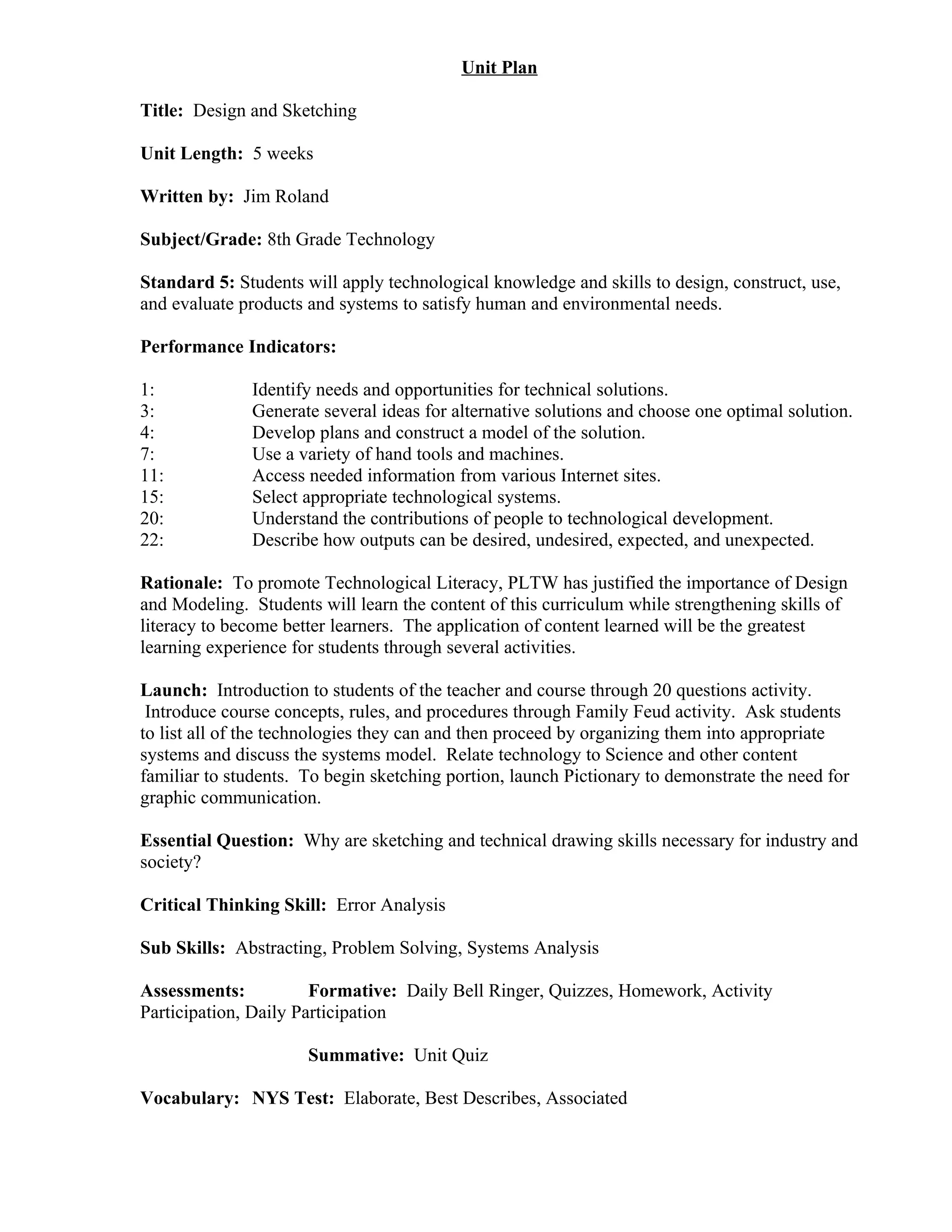 Unit Plan

Title: Design and Sketching

Unit Length: 5 weeks

Written by: Jim Roland

Subject/Grade: 8th Grade Technology

Standard 5: Students will apply technological knowledge and skills to design, construct, use,
and evaluate products and systems to satisfy human and environmental needs.

Performance Indicators:

1:             Identify needs and opportunities for technical solutions.
3:             Generate several ideas for alternative solutions and choose one optimal solution.
4:             Develop plans and construct a model of the solution.
7:             Use a variety of hand tools and machines.
11:            Access needed information from various Internet sites.
15:            Select appropriate technological systems.
20:            Understand the contributions of people to technological development.
22:            Describe how outputs can be desired, undesired, expected, and unexpected.

Rationale: To promote Technological Literacy, PLTW has justified the importance of Design
and Modeling. Students will learn the content of this curriculum while strengthening skills of
literacy to become better learners. The application of content learned will be the greatest
learning experience for students through several activities.

Launch: Introduction to students of the teacher and course through 20 questions activity.
 Introduce course concepts, rules, and procedures through Family Feud activity. Ask students
to list all of the technologies they can and then proceed by organizing them into appropriate
systems and discuss the systems model. Relate technology to Science and other content
familiar to students. To begin sketching portion, launch Pictionary to demonstrate the need for
graphic communication.

Essential Question: Why are sketching and technical drawing skills necessary for industry and
society?

Critical Thinking Skill: Error Analysis

Sub Skills: Abstracting, Problem Solving, Systems Analysis

Assessments:           Formative: Daily Bell Ringer, Quizzes, Homework, Activity
Participation, Daily Participation

                      Summative: Unit Quiz

Vocabulary: NYS Test: Elaborate, Best Describes, Associated
 