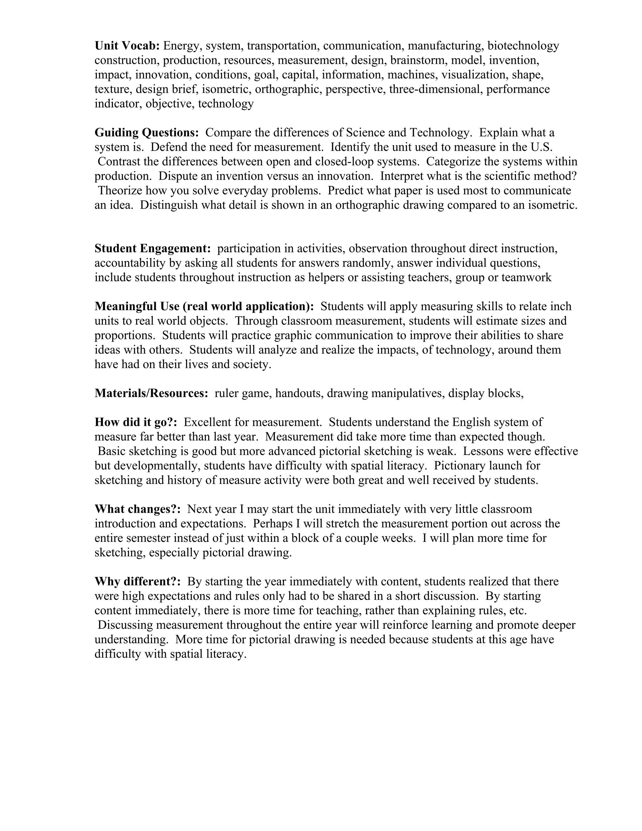 Unit Vocab: Energy, system, transportation, communication, manufacturing, biotechnology
construction, production, resources, measurement, design, brainstorm, model, invention,
impact, innovation, conditions, goal, capital, information, machines, visualization, shape,
texture, design brief, isometric, orthographic, perspective, three-dimensional, performance
indicator, objective, technology

Guiding Questions: Compare the differences of Science and Technology. Explain what a
system is. Defend the need for measurement. Identify the unit used to measure in the U.S.
 Contrast the differences between open and closed-loop systems. Categorize the systems within
production. Dispute an invention versus an innovation. Interpret what is the scientific method?
 Theorize how you solve everyday problems. Predict what paper is used most to communicate
an idea. Distinguish what detail is shown in an orthographic drawing compared to an isometric.


Student Engagement: participation in activities, observation throughout direct instruction,
accountability by asking all students for answers randomly, answer individual questions,
include students throughout instruction as helpers or assisting teachers, group or teamwork

Meaningful Use (real world application): Students will apply measuring skills to relate inch
units to real world objects. Through classroom measurement, students will estimate sizes and
proportions. Students will practice graphic communication to improve their abilities to share
ideas with others. Students will analyze and realize the impacts, of technology, around them
have had on their lives and society.

Materials/Resources: ruler game, handouts, drawing manipulatives, display blocks,

How did it go?: Excellent for measurement. Students understand the English system of
measure far better than last year. Measurement did take more time than expected though.
 Basic sketching is good but more advanced pictorial sketching is weak. Lessons were effective
but developmentally, students have difficulty with spatial literacy. Pictionary launch for
sketching and history of measure activity were both great and well received by students.

What changes?: Next year I may start the unit immediately with very little classroom
introduction and expectations. Perhaps I will stretch the measurement portion out across the
entire semester instead of just within a block of a couple weeks. I will plan more time for
sketching, especially pictorial drawing.

Why different?: By starting the year immediately with content, students realized that there
were high expectations and rules only had to be shared in a short discussion. By starting
content immediately, there is more time for teaching, rather than explaining rules, etc.
 Discussing measurement throughout the entire year will reinforce learning and promote deeper
understanding. More time for pictorial drawing is needed because students at this age have
difficulty with spatial literacy.
 