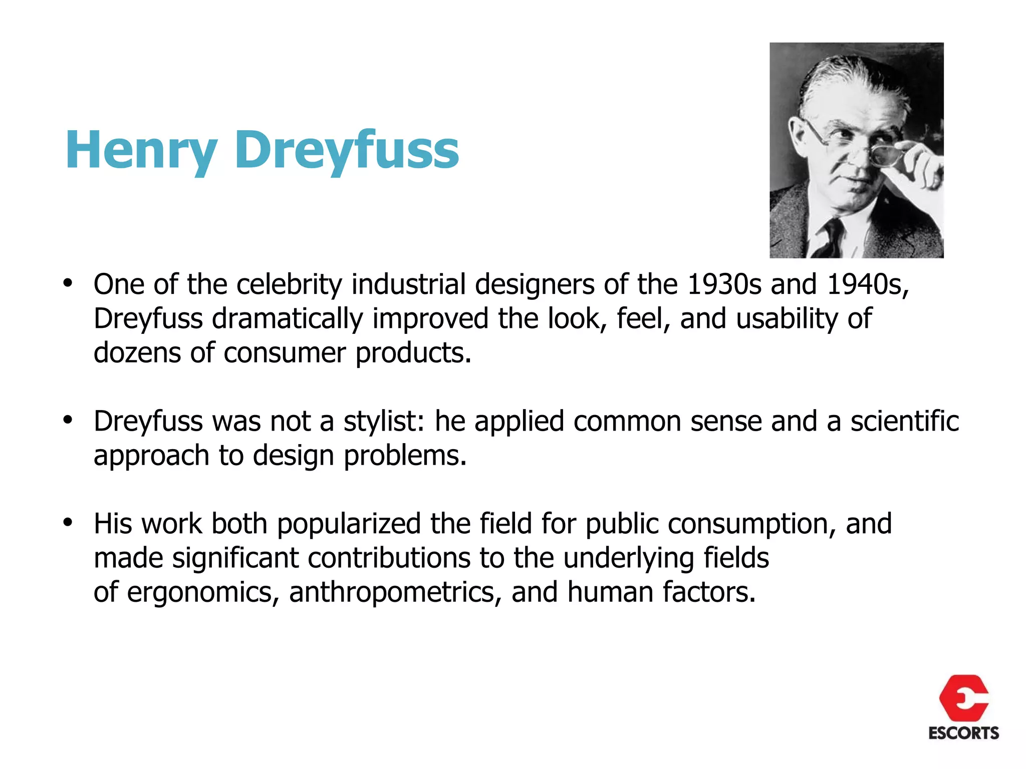 Henry Dreyfuss

• One of the celebrity industrial designers of the 1930s and 1940s,
  Dreyfuss dramatically improved the look, feel, and usability of
  dozens of consumer products.

• Dreyfuss was not a stylist: he applied common sense and a scientific
  approach to design problems.

• His work both popularized the field for public consumption, and
  made significant contributions to the underlying fields
  of ergonomics, anthropometrics, and human factors.
 