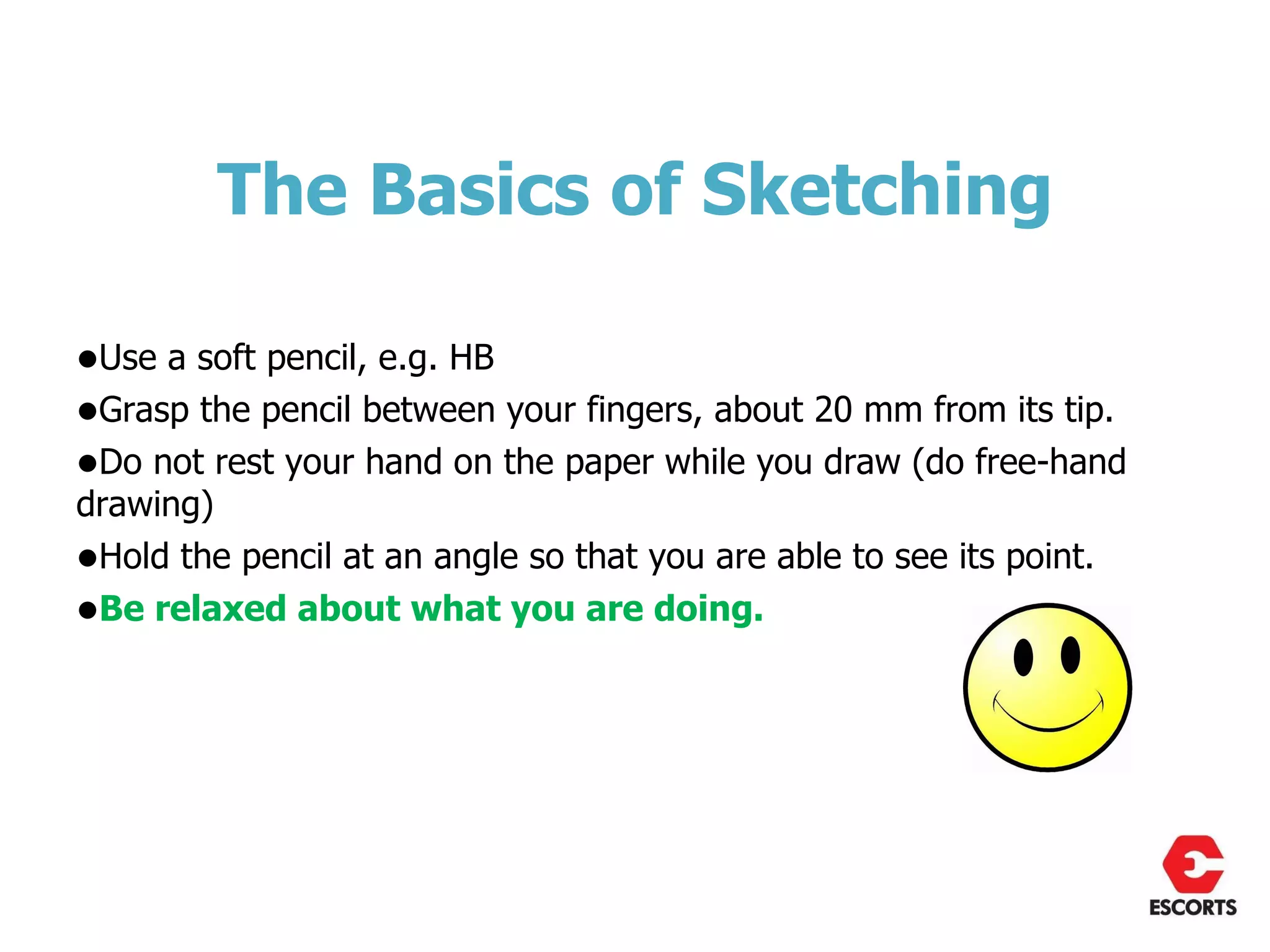 The Basics of Sketching

•Use a soft pencil, e.g. HB
•Grasp the pencil between your fingers, about 20 mm from its tip.
•Do not rest your hand on the paper while you draw (do free-hand
drawing)
•Hold the pencil at an angle so that you are able to see its point.
•Be relaxed about what you are doing.
 