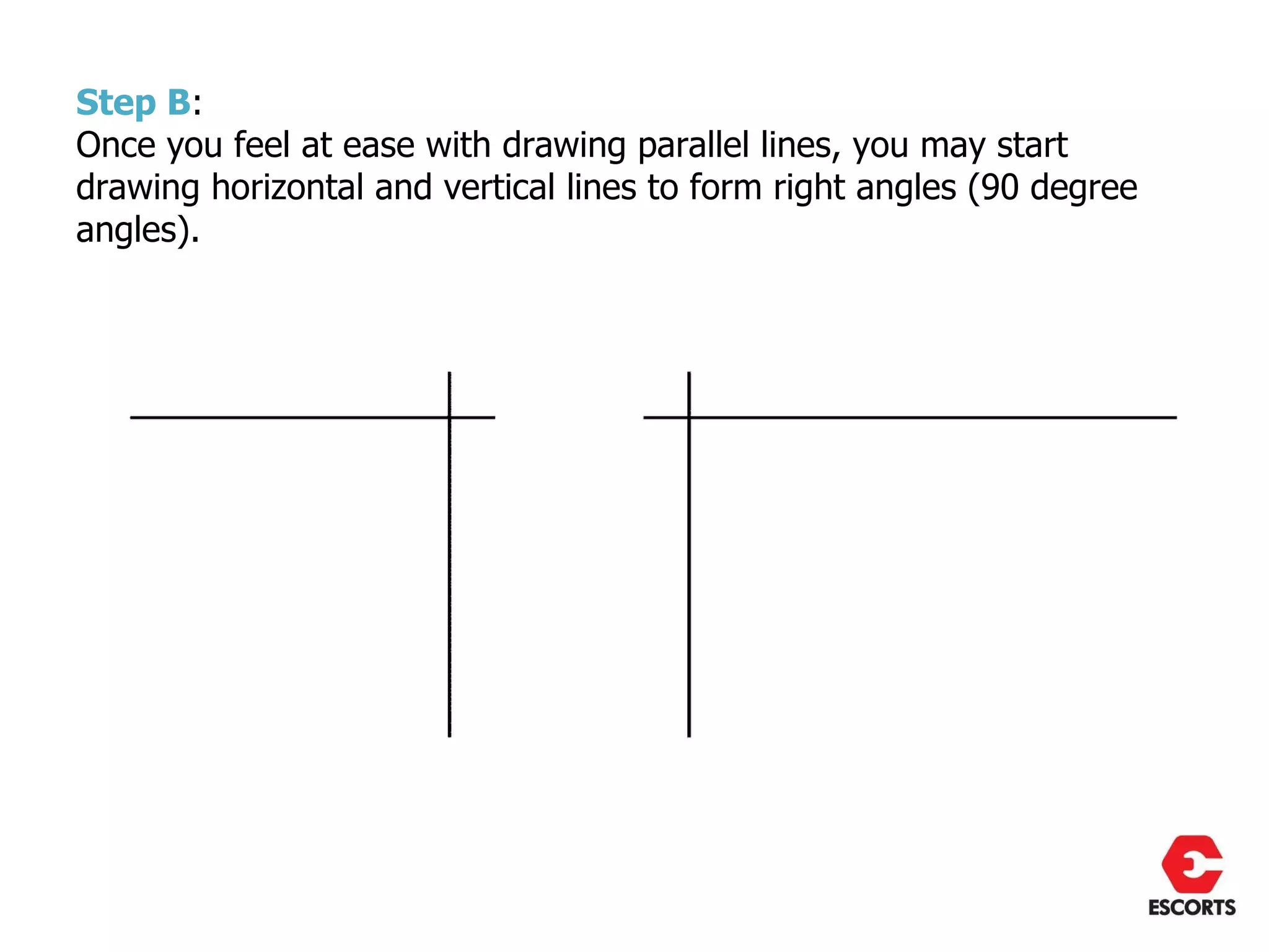 Step B:
Once you feel at ease with drawing parallel lines, you may start
drawing horizontal and vertical lines to form right angles (90 degree
angles).
 