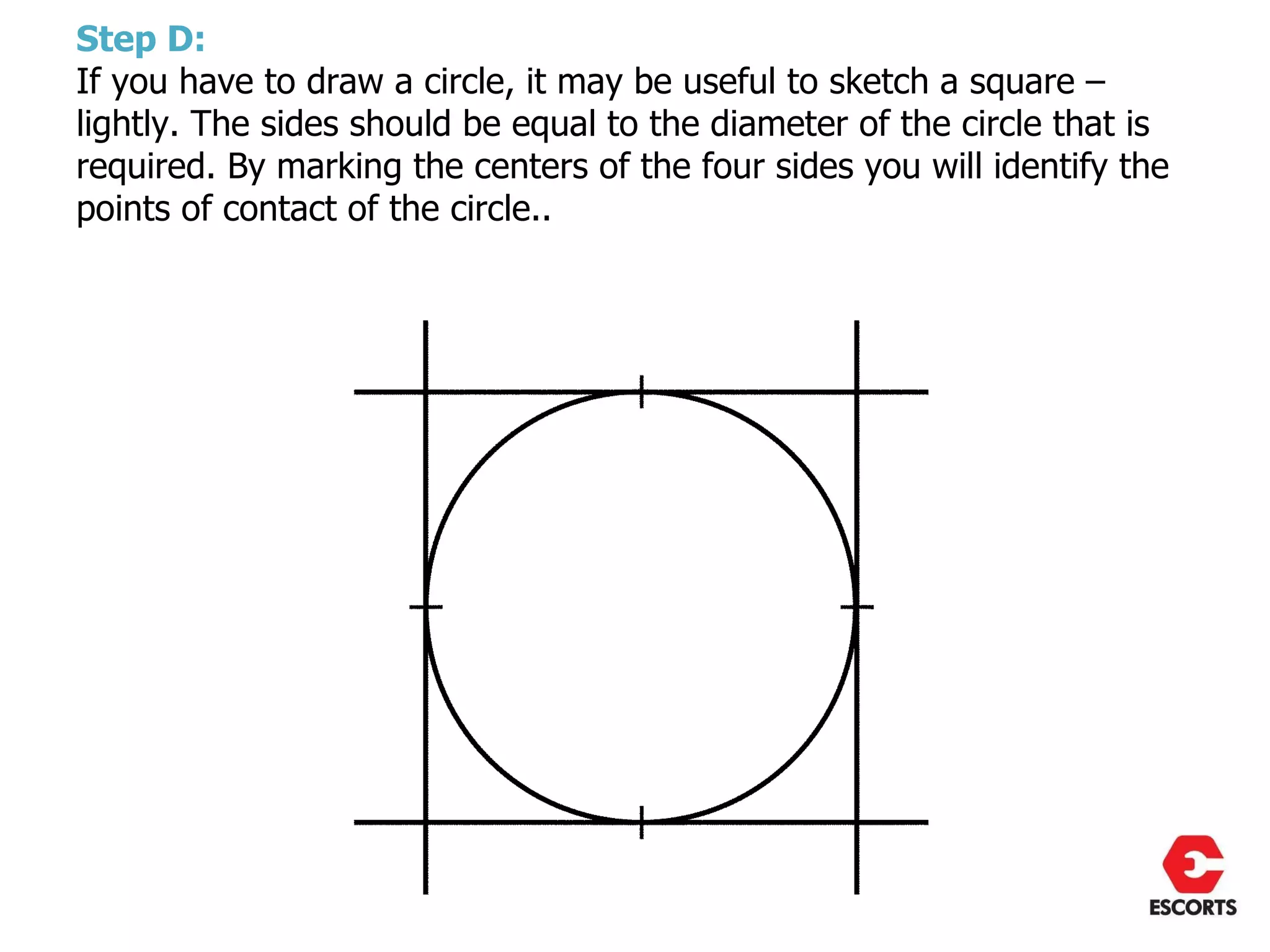 Step D:
If you have to draw a circle, it may be useful to sketch a square –
lightly. The sides should be equal to the diameter of the circle that is
required. By marking the centers of the four sides you will identify the
points of contact of the circle..
 