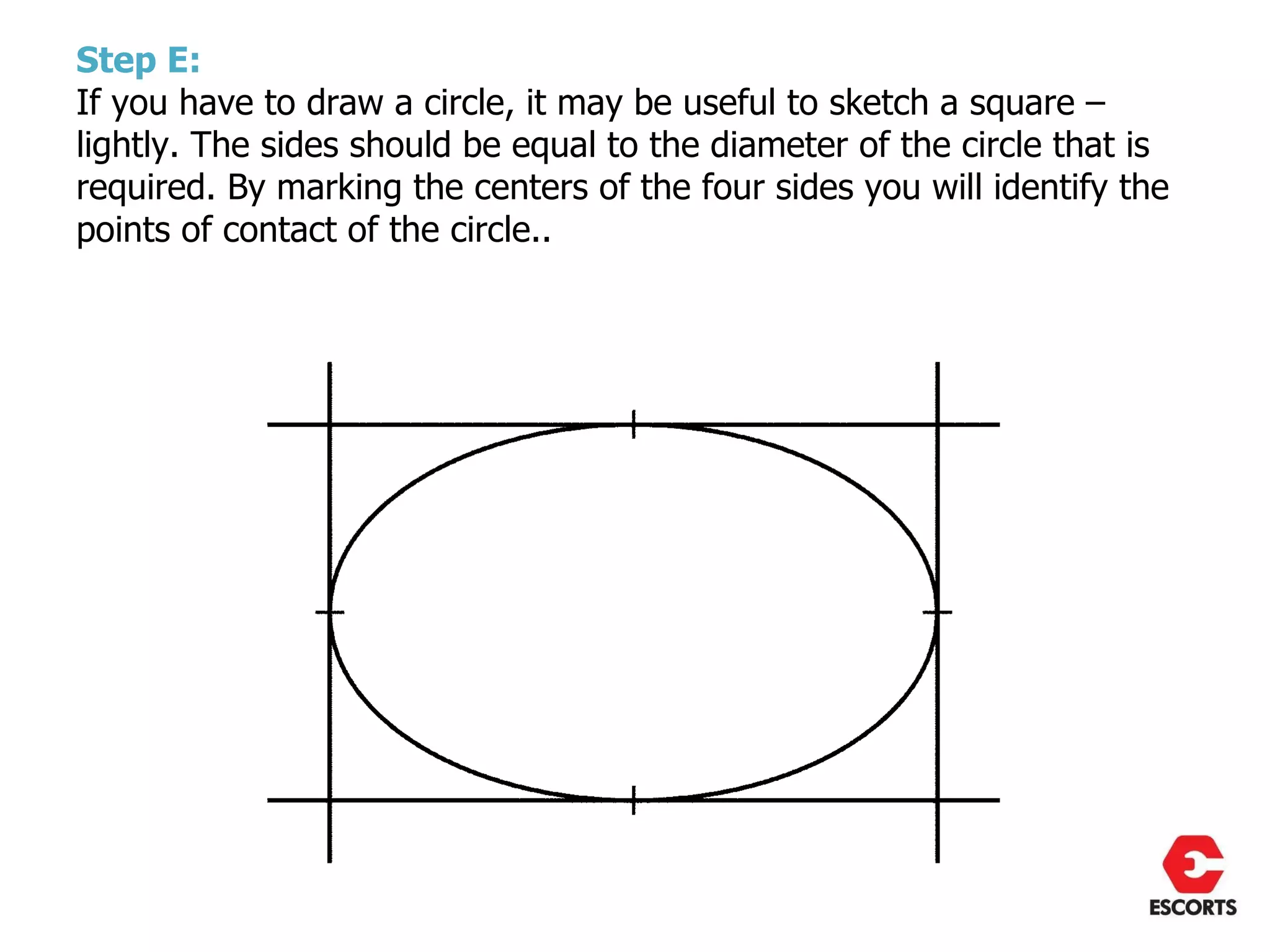 Step E:
If you have to draw a circle, it may be useful to sketch a square –
lightly. The sides should be equal to the diameter of the circle that is
required. By marking the centers of the four sides you will identify the
points of contact of the circle..
 