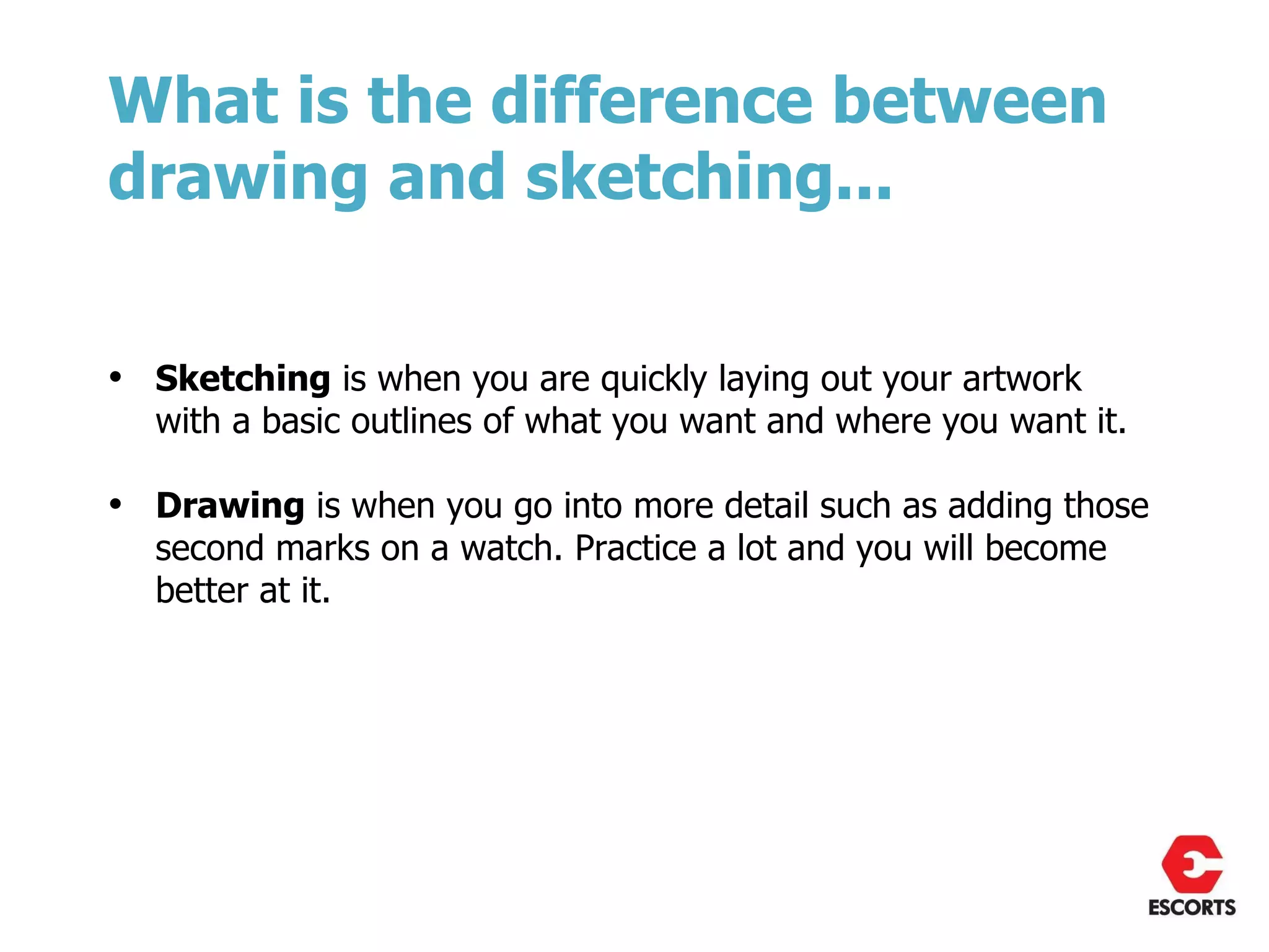 What is the difference between
drawing and sketching...


• Sketching is when you are quickly laying out your artwork
  with a basic outlines of what you want and where you want it.

• Drawing is when you go into more detail such as adding those
  second marks on a watch. Practice a lot and you will become
  better at it.
 