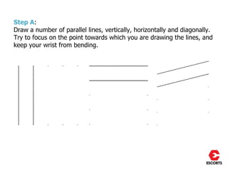 Step A:
Draw a number of parallel lines, vertically, horizontally and diagonally.
Try to focus on the point towards which you are drawing the lines, and
keep your wrist from bending.
 