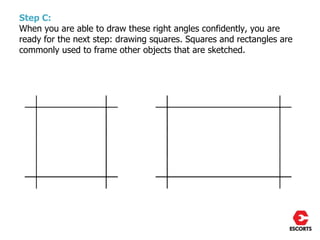 Step C:
When you are able to draw these right angles confidently, you are
ready for the next step: drawing squares. Squares and rectangles are
commonly used to frame other objects that are sketched.
 
