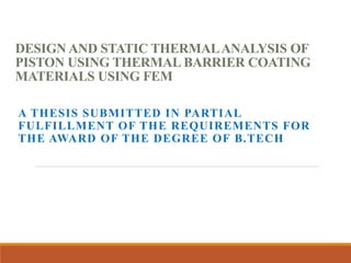 DESIGN AND STATIC THERMALANALYSIS OF
PISTON USING THERMAL BARRIER COATING
MATERIALS USING FEM
A THESIS SUBMITTED IN PARTIAL
FULFILLMENT OF THE REQUIREMENTS FOR
THE AWARD OF THE DEGREE OF B.TECH
 