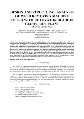 DESIGN AND STRUCTURAL ANALYSIS
OF WEED REMOVING MACHINE
FITTED WITH ROTOVATOR BLADE IN
GLORY LILY PLANT
(Gloriosa superba linn)
C.MANIVELPRABHU#1
, A.SUBRAMONIAM*2
, N.DHAMODHARAN#3
Dept. of Mechanical Engineering, Kumaraguru College of Technology, Coimbatore, India.
manivel135@gmail.com
subu2612@gmail.com
dhamumt265@gmail.com
Abstract- Glory Lily (Gloriosa superba linn) is a medicinal plant, used to manufacture medicines for eye defects. In
the cultivation of this plant, weed removal is one of the main problem. There is no weed remover that is conventially
available in the market for removing weeds. So the weed removing process for this plant is mostly carried out
manually. But manual weed removing process takes more time and it is not an economical one. To over come this
problem we have planned to design and fabricate a machine for removing weeds for the plant Glory Lily (Gloriosa
superba linn). This machine will reduce the manual work in weed removal process with less time and reduced man
power.The weed removing machine was modelled and analyzing the performance of the cutter in the weed removal
machine. To analyze the cutterin the weed removing machine the various software’s used are Modelling of the cutter
in (Pro-E) for meshing (Hyper mesh 9.0) and for taking analysis results Ansys 12.0 is used. The results are obtained
using hyper view.9.0. The various stresses acting on the cutter can be calculated from the above procedures. Finally
the efficient cutter is obtained with optimum design and the balanced in the correct position.
Keywords- Pro-E, Hyper mesh, Ansys, stress.
I. INTRODUCTION
The process of removing unwanted plants in the field crops is called weeding. Mechanical weed control
helps to reduce drudgery involved in manual weeding because of its high effectiveness. It kills the weeds and
also keeps the soil surface loose ensuring soil aeration and water intake capacity. This project aims in the design
and fabrication of a machine which is used to remove the weed formation in Glory Lily (Gloriosa superba linn).
The Lely weeder is an effective weed eradication alternative to some spraying methods and chemical
applications. This Mechanical weed eradication allows users to avoid potential environmental issues
surrounding traditional chemical application processes. Vibration of spring tines through the upper layer of soil,
thus removes all the weeds. Hence hard surface crust gets disturbed assisting with surface drainage. The weeder
consists of a rugged frame with four rows of tines.
II. DESIGN DETAILS
 Design a blade of thickness 15mm
 Design a shaft of diameter 30mm
 Assembling of first blade over the cutter
 Assembling of second blade with an angle 120deg
 Assembling of third blade with 240deg
 Similar steps are followed for another two sets
 