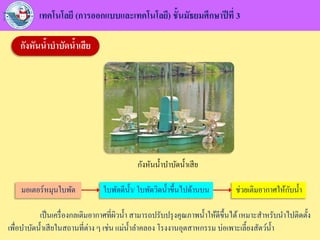 เทคโนโลยี (การออกแบบและเทคโนโลยี) ชั้นมัธยมศึกษาปีที่ 3
กังหันน้าบาบัดน้าเสีย
กังหันน้าบาบัดน้าเสีย
เป็นเครื่องกลเติมอากาศที่ผิวน้า สามารถปรับปรุงคุณภาพน้าให้ดีขึ้นได้เหมาะสาหรับนาไปติดตั้ง
เพื่อบาบัดน้าเสียในสถานที่ต่าง ๆ เช่น แม่น้าลาคลอง โรงงานอุตสาหกรรม บ่อเพาะเลี้ยงสัตว์น้า
มอเตอร์หมุนใบพัด ใบพัดตีน้า/ ใบพัดวิดน้าขึ้นไปด้านบน ช่วยเติมอากาศให้กับน้า
 