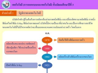 เทคโนโลยี (การออกแบบและเทคโนโลยี) ชั้นมัธยมศึกษาปีที่ 3
บริษัทโกดัก ผู้เริ่มต้นด้วยการผลิตกล้องถ่ายภาพชนิดฟิล์ม และเปลี่ยนทิศทางมาผลิตฟิล์ม ภาพนิ่ง
ฟิล์มสไลด์ ฟิล์ม X-Ray ฟิล์มถ่ายภาพยนตร์ บริษัทนี้มีความเป็นมาที่น่าสนใจ และเป็นการศึกษาวงจรชีวิต
ของเทคโนโลยีที่ไม่มีใครคาดคิดว่าจะเสื่อมถอยและหมดความนิยมอย่างรวดเร็ว โดยเริ่มจาก
ตัวอย่างที่ 1 วัฏจักรของเทคโนโลยี
ค.ศ.
1878 คิดค้นวิธีล้างฟิล์มแบบรวดเร็ว
1888
ผลิตกล้องขนาดกล่อง กดชัตเตอร์
เพียงปุ่มเดียว ใช้งานง่ายเป็นเครื่อง
แรกของโลก
1902 ผลิตเครื่องล้างฟิล์มเครื่องแรกของโลก
1921เปิดตัวฟิล์ม X-Ray
 