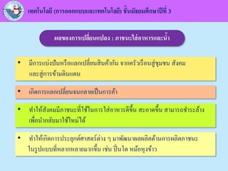 เทคโนโลยี (การออกแบบและเทคโนโลยี) ชั้นมัธยมศึกษาปีที่ 3
ผลของการเปลี่ยนแปลง : ภาชนะใส่อาหารและน้า
• มีการแบ่งปันหรือแลกเปลี่ยนสินค้ากัน จากครัวเรือนสู่ชุมชน สังคม
และสู่การข้ามดินแดน
• เกิดการแลกเปลี่ยนจนกลายเป็นการค้า
• ทาให้สังคมมีภาชนะที่ใช้ในการใส่อาหารดีขึ้น สะอาดขึ้น สามารถชาระล้าง
เพื่อนากลับมาใช้ใหม่ได้
• ทาให้เกิดการประยุกต์ศาสตร์ต่าง ๆ มาพัฒนาผลผลิตด้านการผลิตภาชนะ
ในรูปแบบที่หลากหลายมากขึ้น เช่น ปิ่นโต หม้อหุงข้าว
 
