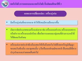 เทคโนโลยี (การออกแบบและเทคโนโลยี) ชั้นมัธยมศึกษาปีที่ 3
ผลของการเปลี่ยนแปลง : เครื่องนุ่งห่ม
• มีเครื่องนุ่งห่มที่หลากหลาย ทาให้สังคมมีทางเลือกมากขึ้น
• เกิดการจัดประเภทของเครื่องแต่งกาย เช่น เครื่องแบบทางาน เครื่องแบบทหาร
หรือตารวจ เครื่องแบบนักเรียน เพื่อเกิดการแยกแยะกลุ่มคนที่ต่างภาระหน้าที่
ให้ชัดเจนในสังคม
• เครื่องแต่งกายประจาท้องถิ่นแสดงให้เห็นถึงเทคโนโลยีสิ่งทอหรือภูมิปัญญา
ของคนในท้องถิ่น และชุมชนนั้น ๆ ถือเป็นเอกลักษณ์ของชาติ เป็นสมบัติที่ควร
บารุงรักษาและถ่ายทอดสืบต่อไป
 