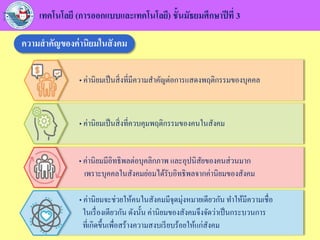 • ค่านิยมจะช่วยให้คนในสังคมมีจุดมุ่งหมายเดียวกัน ทาให้มีความเชื่อ
ในเรื่องเดียวกัน ดังนั้น ค่านิยมของสังคมจึงจัดว่าเป็นกระบวนการ
ที่เกิดขึ้นเพื่อสร้างความสงบเรียบร้อยให้แก่สังคม
• ค่านิยมมีอิทธิพลต่อบุคลิกภาพ และอุปนิสัยของคนส่วนมาก
เพราะบุคคลในสังคมย่อมได้รับอิทธิพลจากค่านิยมของสังคม
• ค่านิยมเป็นสิ่งที่ควบคุมพฤติกรรมของคนในสังคม
• ค่านิยมเป็นสิ่งที่มีความสาคัญต่อการแสดงพฤติกรรมของบุคคล
เทคโนโลยี (การออกแบบและเทคโนโลยี) ชั้นมัธยมศึกษาปีที่ 3
ความสาคัญของค่านิยมในสังคม
 