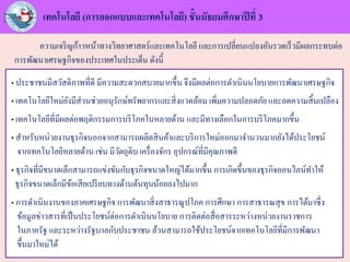 เทคโนโลยี (การออกแบบและเทคโนโลยี) ชั้นมัธยมศึกษาปีที่ 3
ความเจริญก้าวหน้าทางวิทยาศาสตร์และเทคโนโลยี และการเปลี่ยนแปลงอันรวดเร็วมีผลกระทบต่อ
การพัฒนาเศรษฐกิจของประเทศในประเด็น ดังนี้
• ประชาชนมีสวัสดิภาพที่ดี มีความสะดวกสบายมากขึ้น จึงมีผลต่อการดาเนินนโยบายการพัฒนาเศรษฐกิจ
• เทคโนโลยีใหม่ยังมีส่วนช่วยอนุรักษ์ทรัพยากรและสิ่งแวดล้อม เพิ่มความปลอดภัย และลดความสิ้นเปลือง
• เทคโนโลยีที่มีผลต่อพฤติกรรมการบริโภคในหลายด้าน และมีทางเลือกในการบริโภคมากขึ้น
• สาหรับหน่วยงานธุรกิจนอกจากสามารถผลิตสินค้าและบริการใหม่ออกมาจานวนมากยังได้ประโยชน์
จากเทคโนโลยีหลายด้าน เช่น มีวัตถุดิบ เครื่องจักร อุปกรณ์ที่มีคุณภาพดี
• ธุรกิจที่มีขนาดเล็กสามารถแข่งขันกับธุรกิจขนาดใหญ่ได้มากขึ้น การเกิดขึ้นของธุรกิจออนไลน์ทาให้
ธุรกิจขนาดเล็กมีข้อเสียเปรียบทางด้านต้นทุนน้อยลงไปมาก
• การดาเนินงานของภาคเศรษฐกิจ การพัฒนาสิ่งสาธารณูปโภค การศึกษา การสาธารณสุข การได้มาซึ่ง
ข้อมูลข่าวสารที่เป็นประโยชน์ต่อการดาเนินนโยบาย การติดต่อสื่อสารระหว่างหน่วยงานราชการ
ในภาครัฐ และระหว่างรัฐบาลกับประชาชน ล้วนสามารถใช้ประโยชน์จากเทคโนโลยีที่มีการพัฒนา
ขึ้นมาใหม่ได้
 