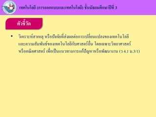 ตัวชี้วัด
• วิเคราะห์สาเหตุ หรือปัจจัยที่ส่งผลต่อการเปลี่ยนแปลงของเทคโนโลยี
และความสัมพันธ์ของเทคโนโลยีกับศาสตร์อื่น โดยเฉพาะวิทยาศาสตร์
หรือคณิตศาสตร์ เพื่อเป็นแนวทางการแก้ปัญหาหรือพัฒนางาน (ว 4.1 ม.3/1)
เทคโนโลยี (การออกแบบและเทคโนโลยี) ชั้นมัธยมศึกษาปีที่ 3
 