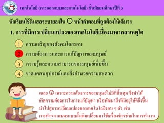 นักเรียนใช้ดินสอระบายลงใน  หน้าคาตอบที่ถูกต้องให้เต็มวง
เทคโนโลยี (การออกแบบและเทคโนโลยี) ชั้นมัธยมศึกษาปีที่ 3
เฉลย  เพราะความต้องการของมนุษย์ไม่มีที่สิ้นสุด จึงทาให้
เกิดความต้องการในการแก้ปัญหา หรือพัฒนาสิ่งที่มีอยู่ให้ดียิ่งขึ้น
นาไปสู่การเปลี่ยนแปลงของเทคโนโลยีรอบ ๆ ตัว เช่น
การทาการเกษตรแบบดั้งเดิมเปลี่ยนมาใช้เครื่องจักรช่วยในการทางาน
1. การที่มีการเปลี่ยนแปลงของเทคโนโลยีเนื่องมาจากสาเหตุใด
ความเจริญของสังคมโดยรอบ1
ความต้องการและการแก้ปัญหาของมนุษย์2
ความรู้และความสามารถของมนุษย์เพิ่มขึ้น3
ขาดแคลนอุปกรณ์และสิ่งอานวยความสะดวก4
2
 