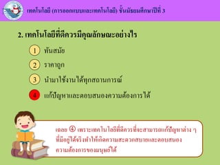 เทคโนโลยี (การออกแบบและเทคโนโลยี) ชั้นมัธยมศึกษาปีที่ 3
2. เทคโนโลยีที่ดีควรมีคุณลักษณะอย่างไร
ทันสมัย1
ราคาถูก2
นามาใช้งานได้ทุกสถานการณ์3
แก้ปัญหาและตอบสนองความต้องการได้44
เฉลย  เพราะเทคโนโลยีที่ดีควรที่จะสามารถแก้ปัญหาต่าง ๆ
ที่มีอยู่ได้จริงทาให้เกิดความสะดวกสบายและตอบสนอง
ความต้องการของมนุษย์ได้
 