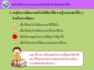 เทคโนโลยี (การออกแบบและเทคโนโลยี) ชั้นมัธยมศึกษาปีที่ 3
3. เหตุใดการพัฒนาเทคโนโลยีต้องใช้ความรู้จากศาสตร์อื่น ๆ
ช่วยในการพัฒนา
เพื่อให้เทคโนโลยีสามารถใช้ได้จริง1
เพื่อให้เทคโนโลยีสามารถใช้งานได้ง่าย2
เพื่อเป็นเหตุผลในการแก้ปัญหาให้ถูกวิธี3
เพื่อให้ออกแบบได้เหมาะสมกับการใช้งาน4
3
เฉลย  เพราะเป็นเหตุผลในการแก้ปัญหาให้ถูกวิธี
เช่น ใช้วิทยาศาสตร์และคณิตศาสตร์ในการอธิบาย
ความสัมพันธ์ของสื่อต่างๆ
 